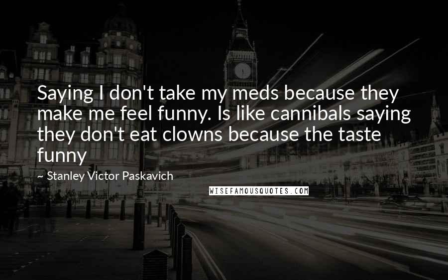 Stanley Victor Paskavich Quotes: Saying I don't take my meds because they make me feel funny. Is like cannibals saying they don't eat clowns because the taste funny
