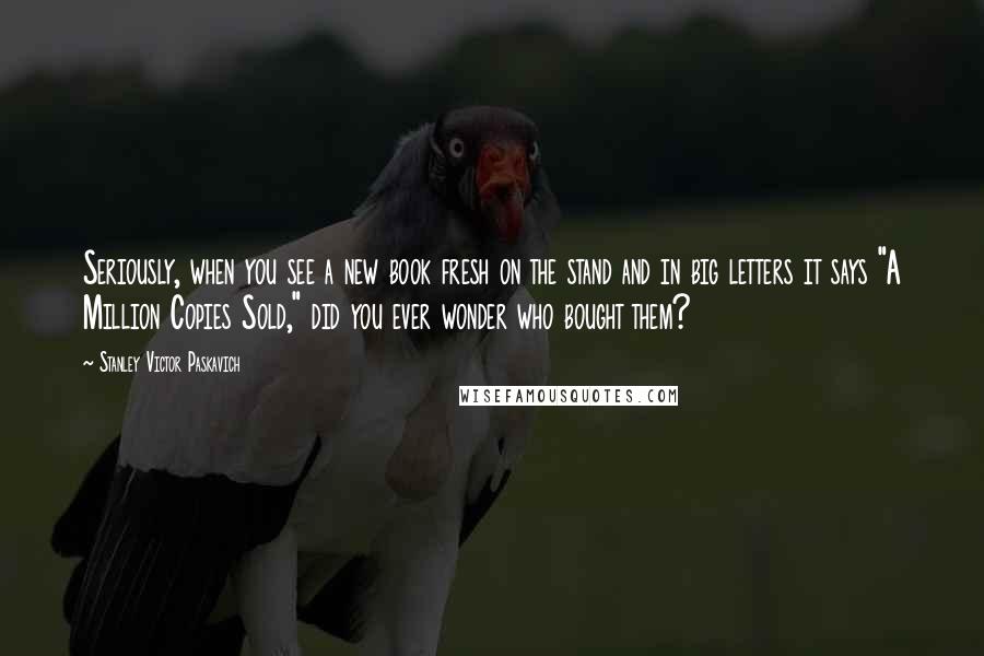 Stanley Victor Paskavich Quotes: Seriously, when you see a new book fresh on the stand and in big letters it says "A Million Copies Sold," did you ever wonder who bought them?