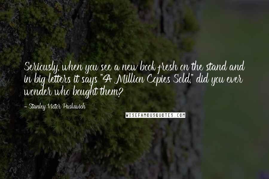Stanley Victor Paskavich Quotes: Seriously, when you see a new book fresh on the stand and in big letters it says "A Million Copies Sold," did you ever wonder who bought them?