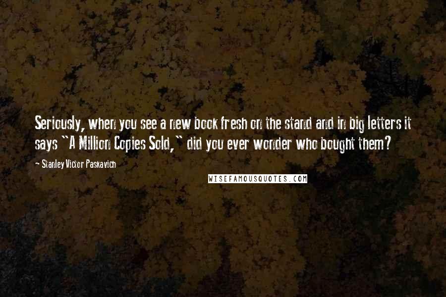 Stanley Victor Paskavich Quotes: Seriously, when you see a new book fresh on the stand and in big letters it says "A Million Copies Sold," did you ever wonder who bought them?