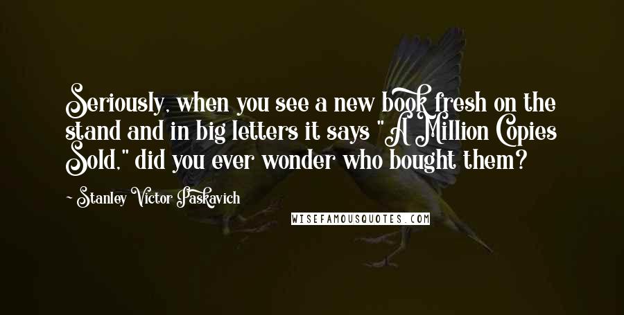 Stanley Victor Paskavich Quotes: Seriously, when you see a new book fresh on the stand and in big letters it says "A Million Copies Sold," did you ever wonder who bought them?