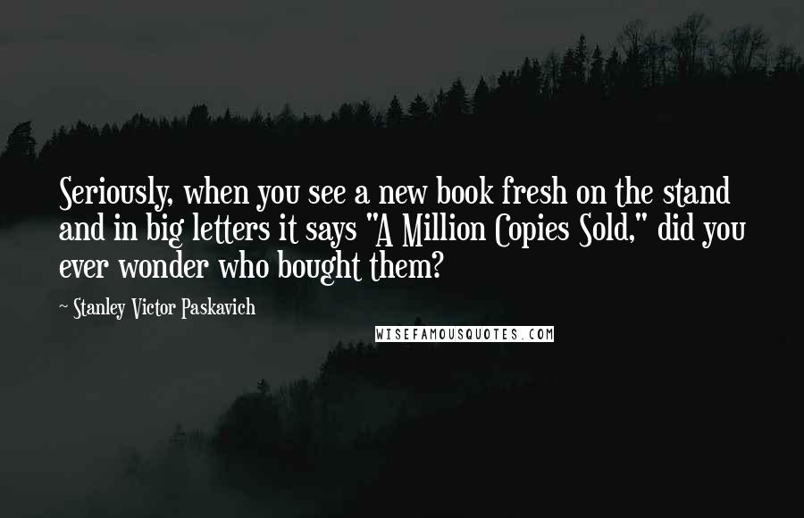 Stanley Victor Paskavich Quotes: Seriously, when you see a new book fresh on the stand and in big letters it says "A Million Copies Sold," did you ever wonder who bought them?