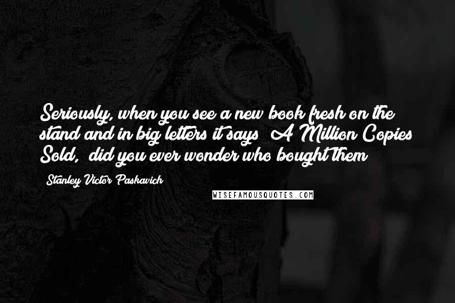 Stanley Victor Paskavich Quotes: Seriously, when you see a new book fresh on the stand and in big letters it says "A Million Copies Sold," did you ever wonder who bought them?