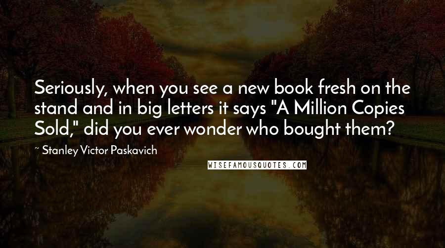 Stanley Victor Paskavich Quotes: Seriously, when you see a new book fresh on the stand and in big letters it says "A Million Copies Sold," did you ever wonder who bought them?