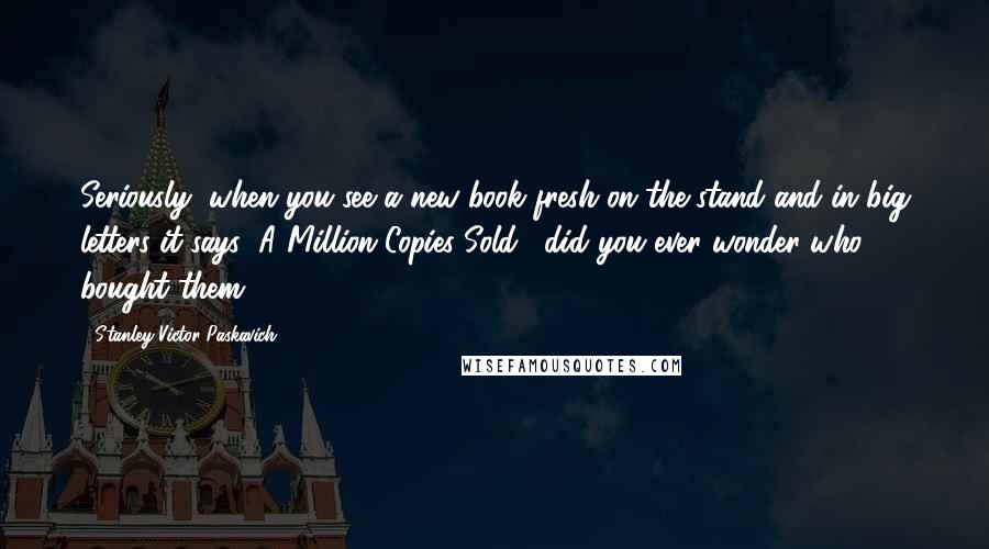 Stanley Victor Paskavich Quotes: Seriously, when you see a new book fresh on the stand and in big letters it says "A Million Copies Sold," did you ever wonder who bought them?