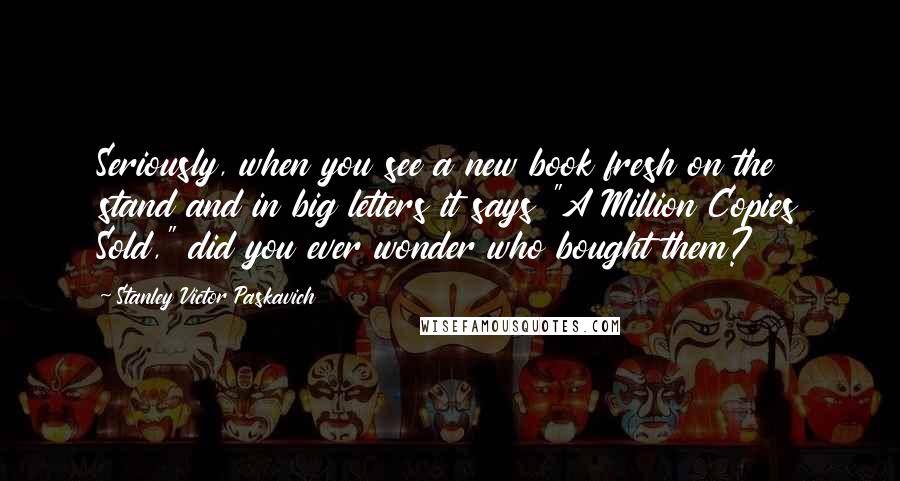 Stanley Victor Paskavich Quotes: Seriously, when you see a new book fresh on the stand and in big letters it says "A Million Copies Sold," did you ever wonder who bought them?
