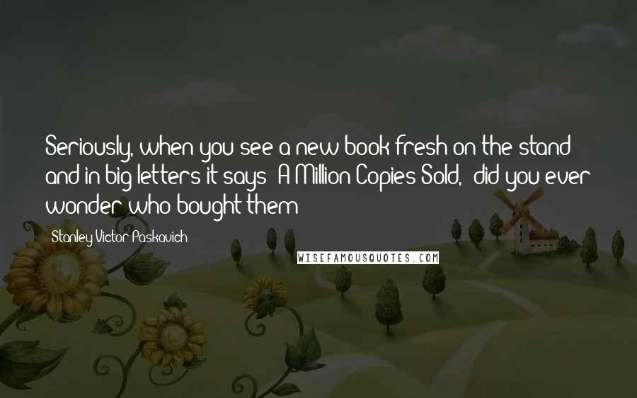 Stanley Victor Paskavich Quotes: Seriously, when you see a new book fresh on the stand and in big letters it says "A Million Copies Sold," did you ever wonder who bought them?