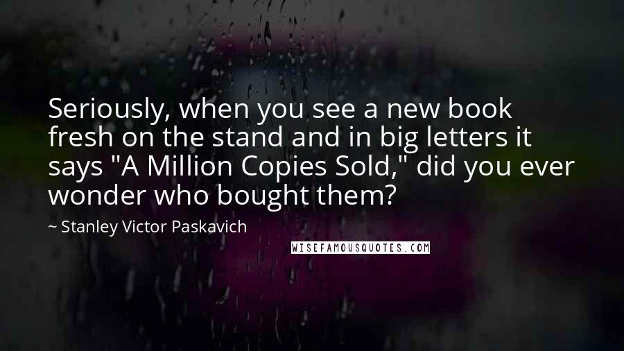 Stanley Victor Paskavich Quotes: Seriously, when you see a new book fresh on the stand and in big letters it says "A Million Copies Sold," did you ever wonder who bought them?