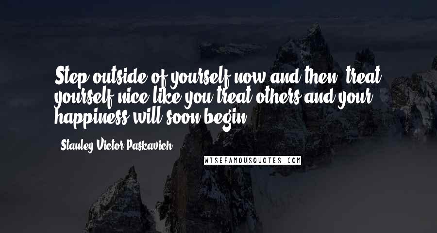 Stanley Victor Paskavich Quotes: Step outside of yourself now and then, treat yourself nice like you treat others and your happiness will soon begin.