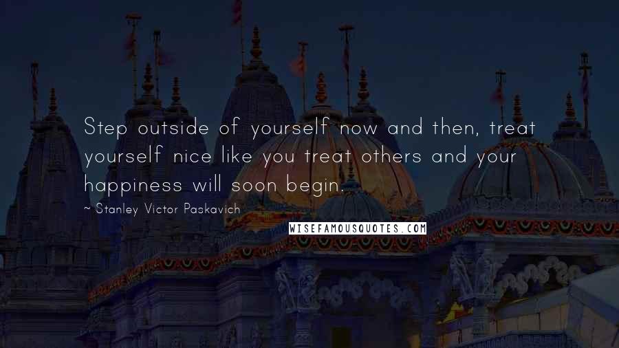 Stanley Victor Paskavich Quotes: Step outside of yourself now and then, treat yourself nice like you treat others and your happiness will soon begin.