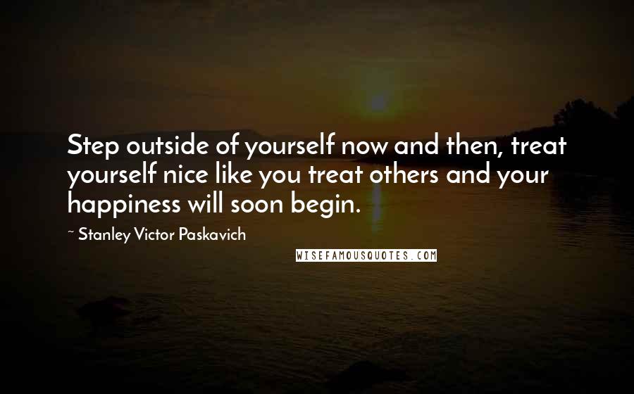 Stanley Victor Paskavich Quotes: Step outside of yourself now and then, treat yourself nice like you treat others and your happiness will soon begin.