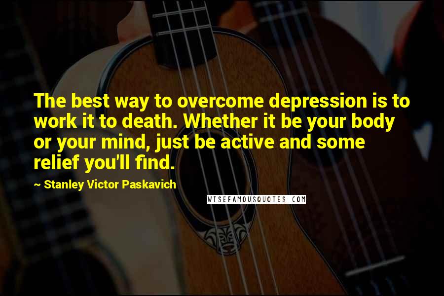 Stanley Victor Paskavich Quotes: The best way to overcome depression is to work it to death. Whether it be your body or your mind, just be active and some relief you'll find.