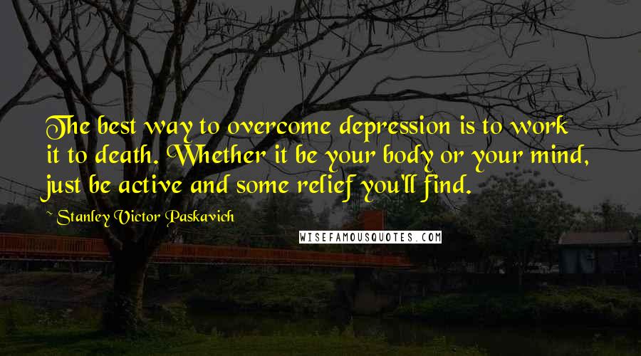 Stanley Victor Paskavich Quotes: The best way to overcome depression is to work it to death. Whether it be your body or your mind, just be active and some relief you'll find.