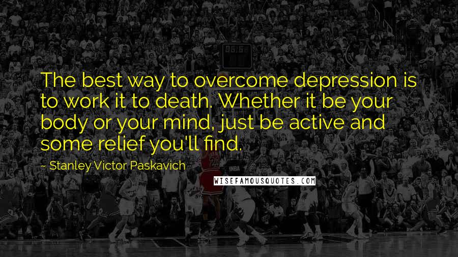 Stanley Victor Paskavich Quotes: The best way to overcome depression is to work it to death. Whether it be your body or your mind, just be active and some relief you'll find.