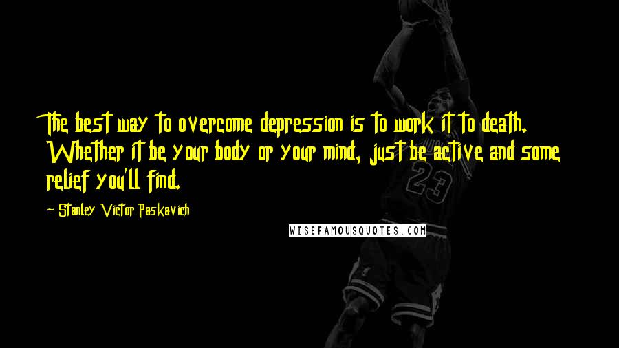 Stanley Victor Paskavich Quotes: The best way to overcome depression is to work it to death. Whether it be your body or your mind, just be active and some relief you'll find.