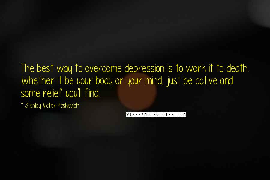 Stanley Victor Paskavich Quotes: The best way to overcome depression is to work it to death. Whether it be your body or your mind, just be active and some relief you'll find.