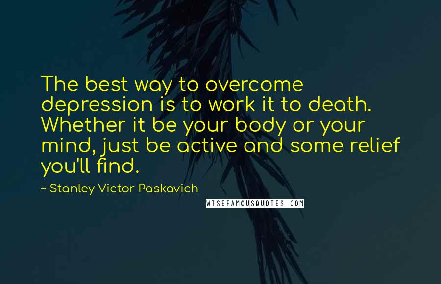 Stanley Victor Paskavich Quotes: The best way to overcome depression is to work it to death. Whether it be your body or your mind, just be active and some relief you'll find.