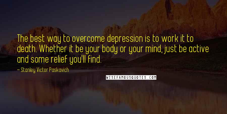 Stanley Victor Paskavich Quotes: The best way to overcome depression is to work it to death. Whether it be your body or your mind, just be active and some relief you'll find.