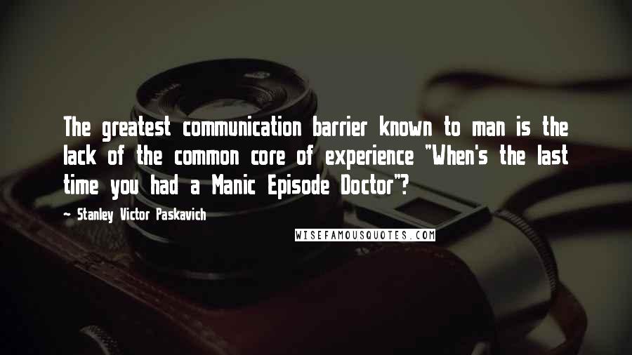 Stanley Victor Paskavich Quotes: The greatest communication barrier known to man is the lack of the common core of experience "When's the last time you had a Manic Episode Doctor"?