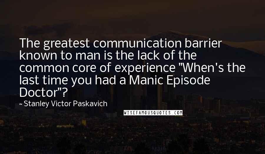 Stanley Victor Paskavich Quotes: The greatest communication barrier known to man is the lack of the common core of experience "When's the last time you had a Manic Episode Doctor"?