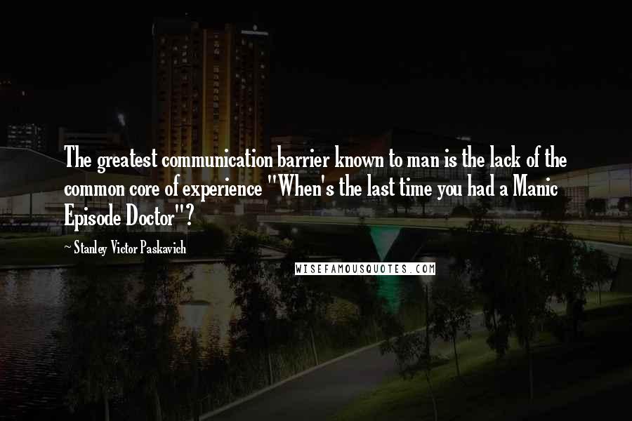 Stanley Victor Paskavich Quotes: The greatest communication barrier known to man is the lack of the common core of experience "When's the last time you had a Manic Episode Doctor"?