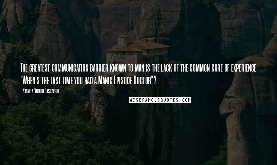 Stanley Victor Paskavich Quotes: The greatest communication barrier known to man is the lack of the common core of experience "When's the last time you had a Manic Episode Doctor"?