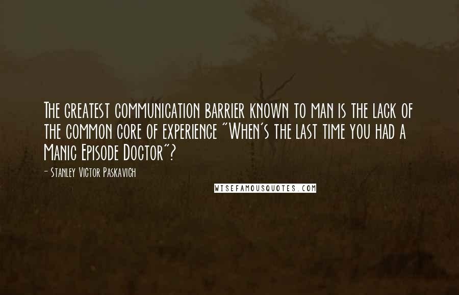 Stanley Victor Paskavich Quotes: The greatest communication barrier known to man is the lack of the common core of experience "When's the last time you had a Manic Episode Doctor"?