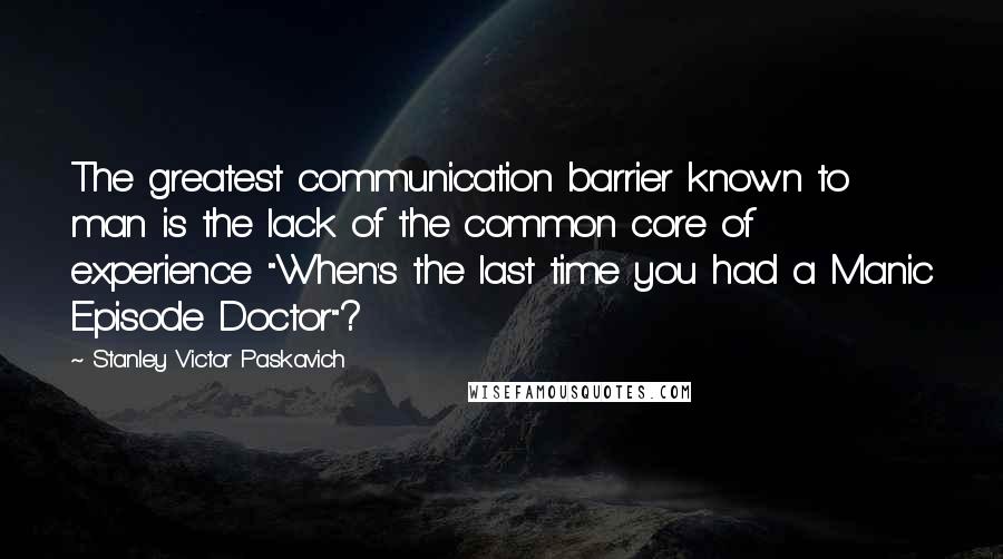 Stanley Victor Paskavich Quotes: The greatest communication barrier known to man is the lack of the common core of experience "When's the last time you had a Manic Episode Doctor"?