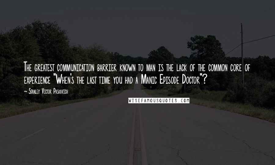 Stanley Victor Paskavich Quotes: The greatest communication barrier known to man is the lack of the common core of experience "When's the last time you had a Manic Episode Doctor"?