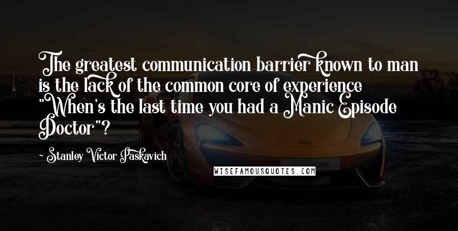 Stanley Victor Paskavich Quotes: The greatest communication barrier known to man is the lack of the common core of experience "When's the last time you had a Manic Episode Doctor"?