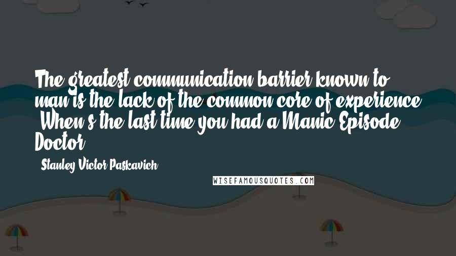 Stanley Victor Paskavich Quotes: The greatest communication barrier known to man is the lack of the common core of experience "When's the last time you had a Manic Episode Doctor"?