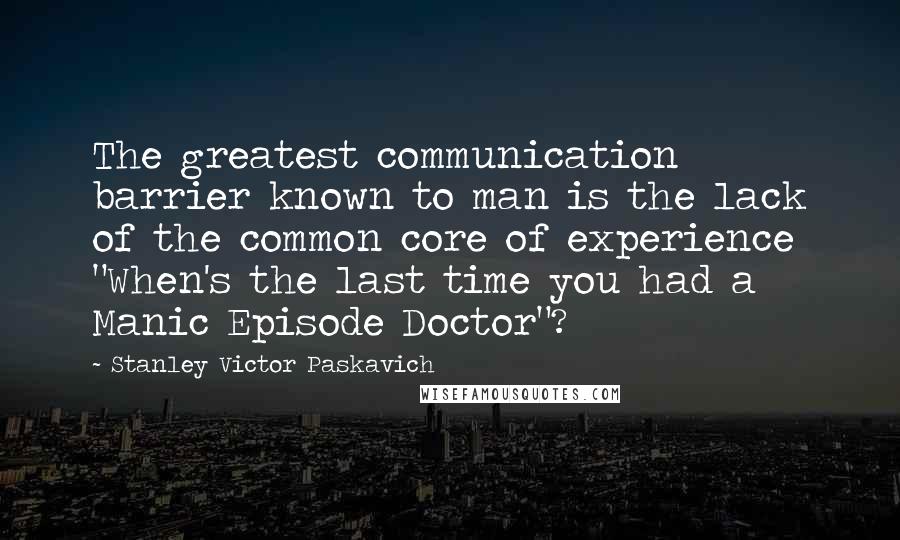 Stanley Victor Paskavich Quotes: The greatest communication barrier known to man is the lack of the common core of experience "When's the last time you had a Manic Episode Doctor"?