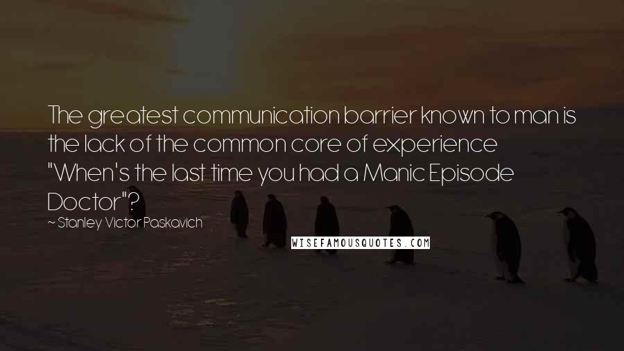 Stanley Victor Paskavich Quotes: The greatest communication barrier known to man is the lack of the common core of experience "When's the last time you had a Manic Episode Doctor"?