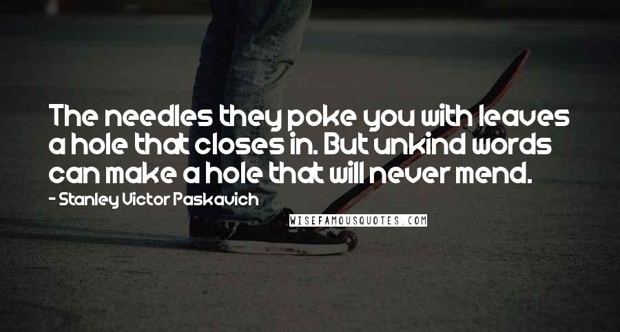 Stanley Victor Paskavich Quotes: The needles they poke you with leaves a hole that closes in. But unkind words can make a hole that will never mend.