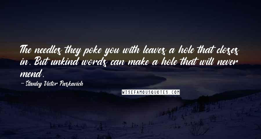 Stanley Victor Paskavich Quotes: The needles they poke you with leaves a hole that closes in. But unkind words can make a hole that will never mend.