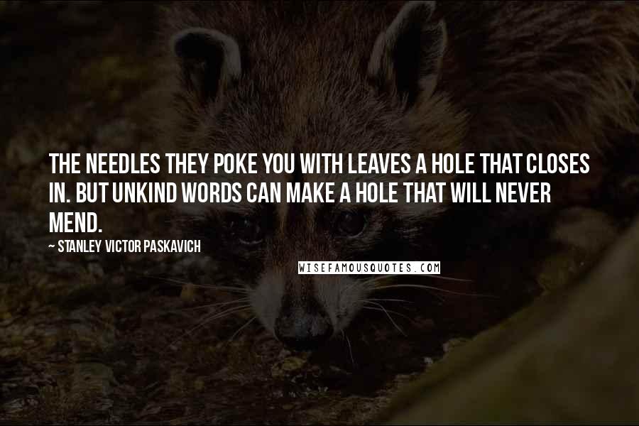 Stanley Victor Paskavich Quotes: The needles they poke you with leaves a hole that closes in. But unkind words can make a hole that will never mend.