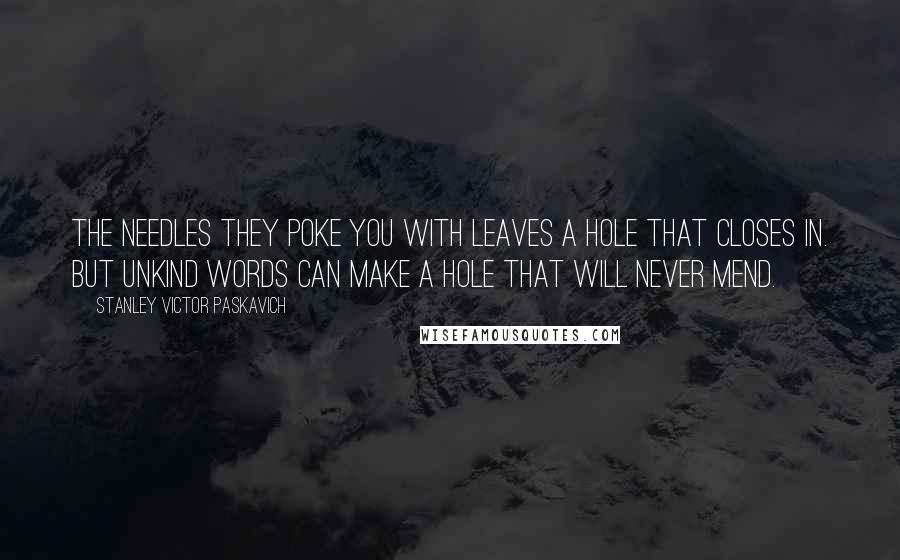 Stanley Victor Paskavich Quotes: The needles they poke you with leaves a hole that closes in. But unkind words can make a hole that will never mend.