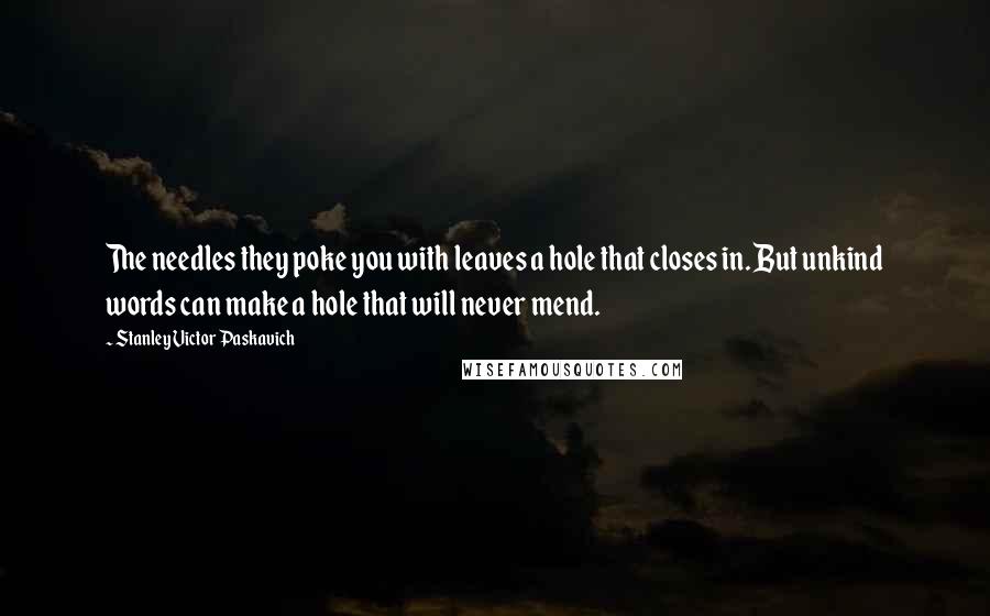 Stanley Victor Paskavich Quotes: The needles they poke you with leaves a hole that closes in. But unkind words can make a hole that will never mend.