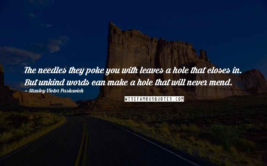 Stanley Victor Paskavich Quotes: The needles they poke you with leaves a hole that closes in. But unkind words can make a hole that will never mend.