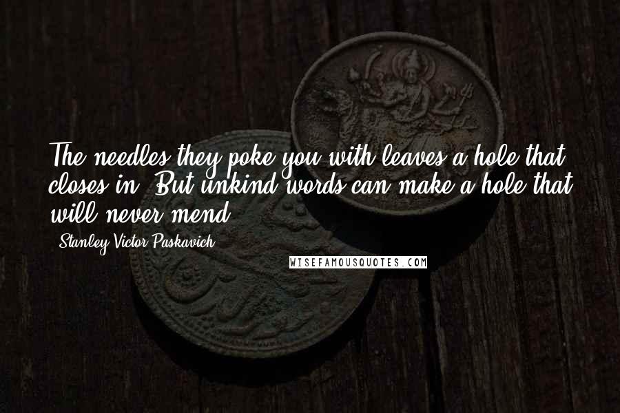 Stanley Victor Paskavich Quotes: The needles they poke you with leaves a hole that closes in. But unkind words can make a hole that will never mend.