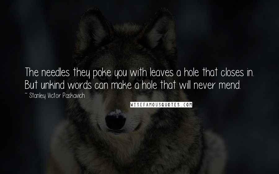 Stanley Victor Paskavich Quotes: The needles they poke you with leaves a hole that closes in. But unkind words can make a hole that will never mend.