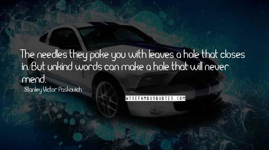 Stanley Victor Paskavich Quotes: The needles they poke you with leaves a hole that closes in. But unkind words can make a hole that will never mend.