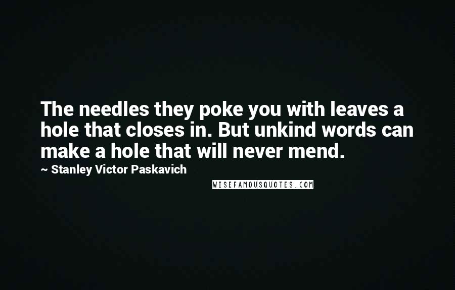 Stanley Victor Paskavich Quotes: The needles they poke you with leaves a hole that closes in. But unkind words can make a hole that will never mend.