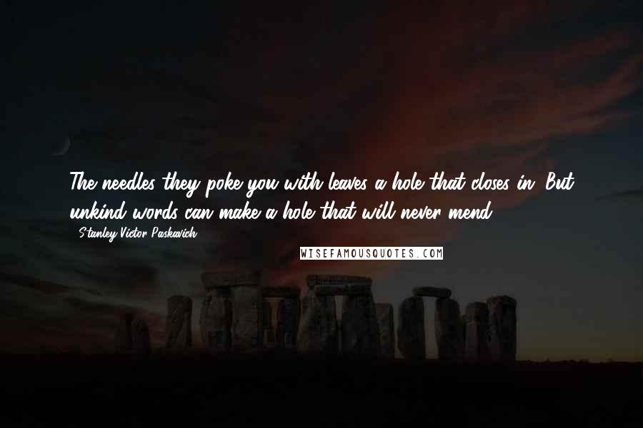 Stanley Victor Paskavich Quotes: The needles they poke you with leaves a hole that closes in. But unkind words can make a hole that will never mend.