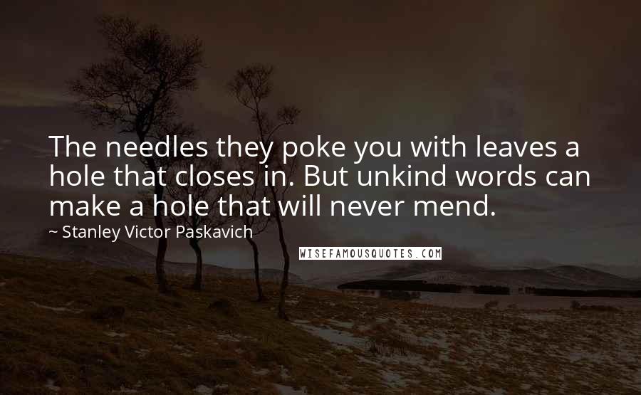 Stanley Victor Paskavich Quotes: The needles they poke you with leaves a hole that closes in. But unkind words can make a hole that will never mend.