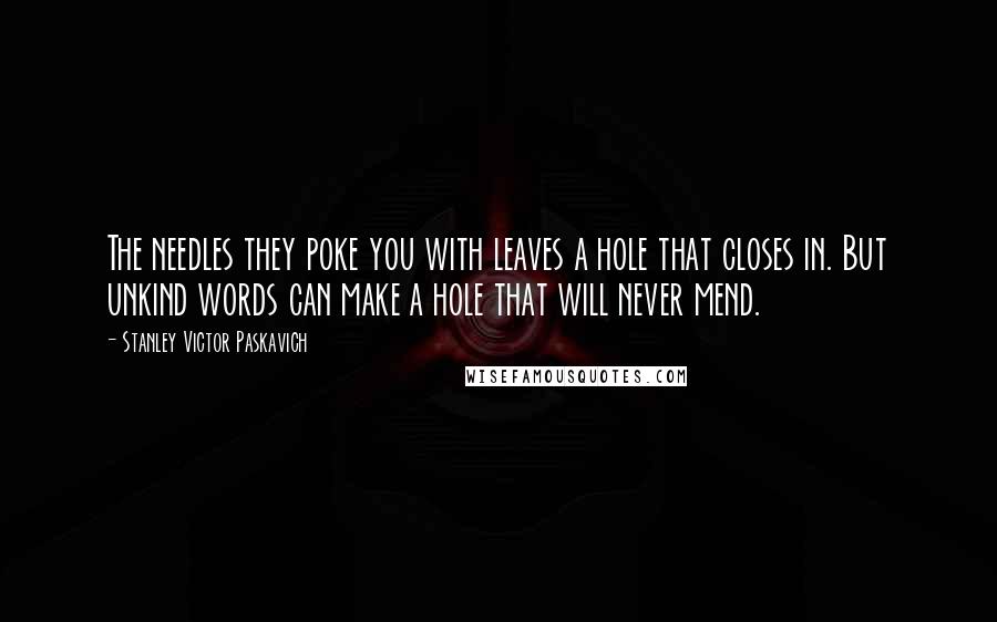 Stanley Victor Paskavich Quotes: The needles they poke you with leaves a hole that closes in. But unkind words can make a hole that will never mend.