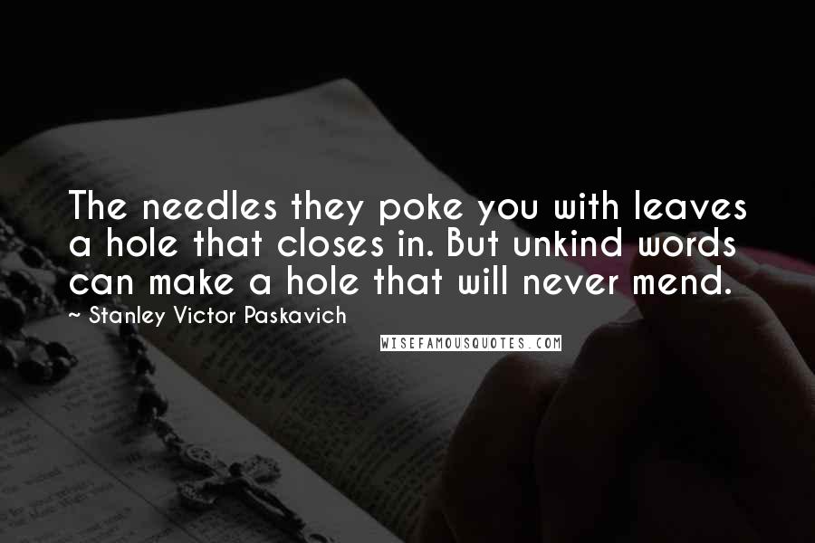 Stanley Victor Paskavich Quotes: The needles they poke you with leaves a hole that closes in. But unkind words can make a hole that will never mend.