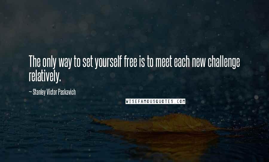 Stanley Victor Paskavich Quotes: The only way to set yourself free is to meet each new challenge relatively.