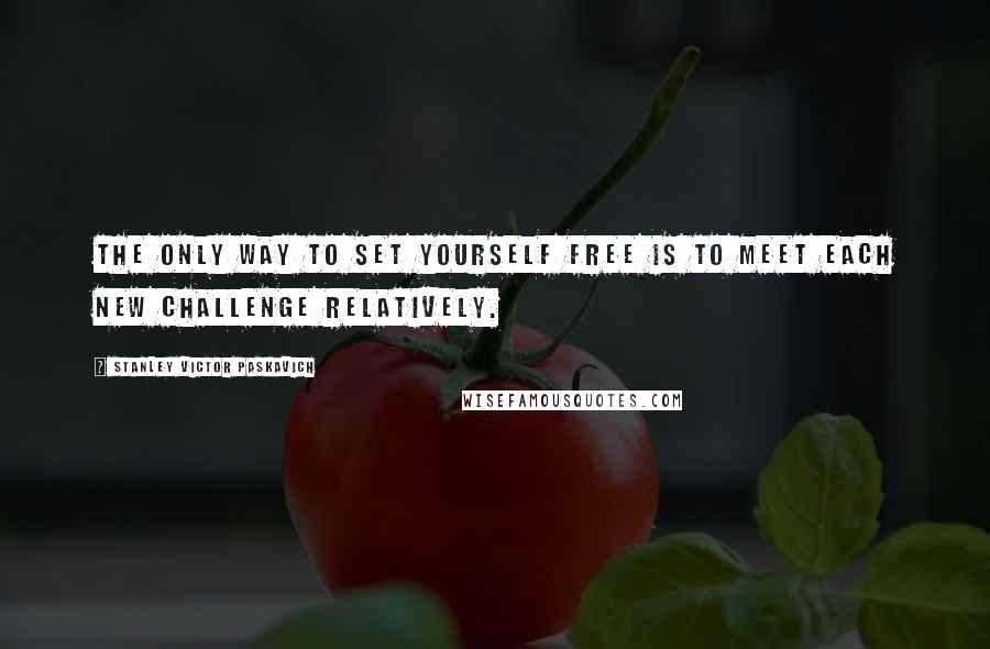 Stanley Victor Paskavich Quotes: The only way to set yourself free is to meet each new challenge relatively.