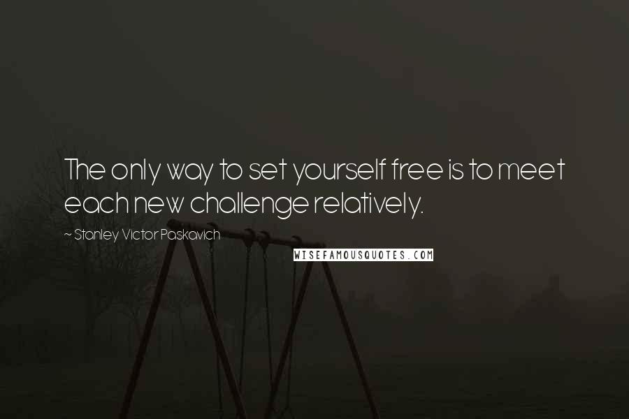 Stanley Victor Paskavich Quotes: The only way to set yourself free is to meet each new challenge relatively.